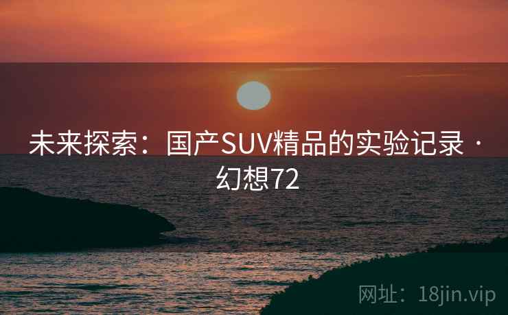 未来探索:国产SUV精品的实验记录 · 幻想72 第2张 未来探索:国产SUV精品的实验记录 · 幻想72 第2张