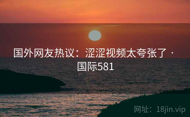 国外网友热议：涩涩视频太夸张了 · 国际581