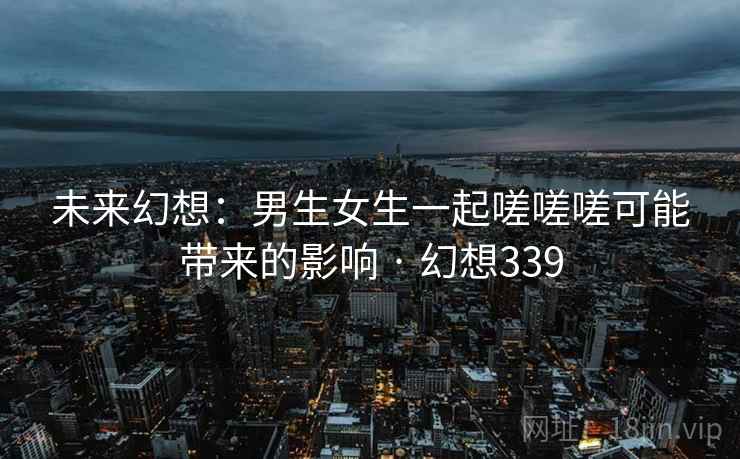 未来幻想：男生女生一起嗟嗟嗟可能带来的影响 · 幻想339  第1张