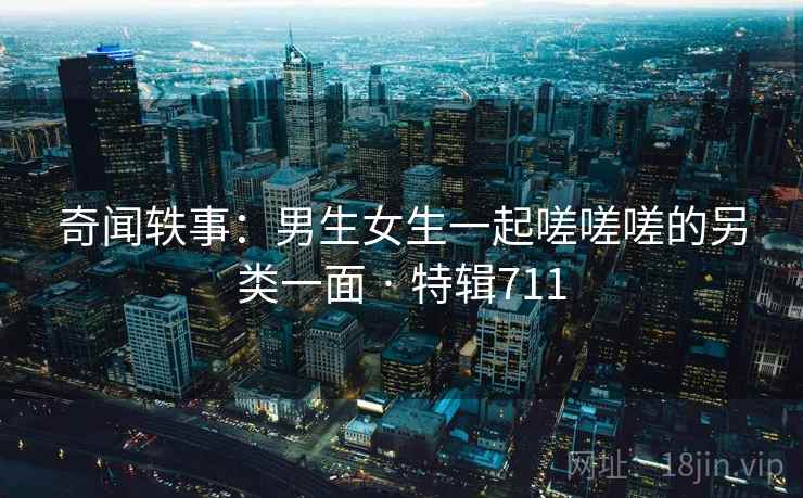 奇闻轶事:男生女生一起嗟嗟嗟的另类一面 · 特辑711 第1张 奇闻轶事:男生女生一起嗟嗟嗟的另类一面 · 特辑711 第1张