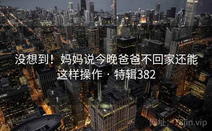 没想到！妈妈说今晚爸爸不回家还能这样操作 · 特辑382
